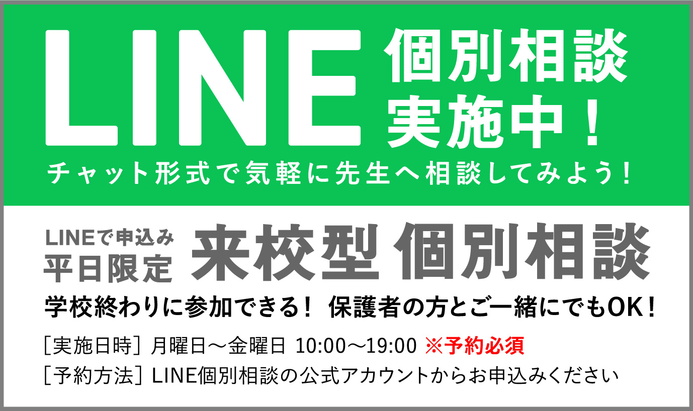 LINE 個別相談実施中！ チャット形式で気軽に先生へ相談してみよう！
        LINEで申込み 平日限定 来校型個別相談 学校終わりに参加できる！ 保護者の方とご一緒にでもOK！ ［実施日時］ 月曜日〜金曜日 10:00〜19:00 ※予約必須 ［予約方法］ LINE個別相談の公式アカウントからお申込みください